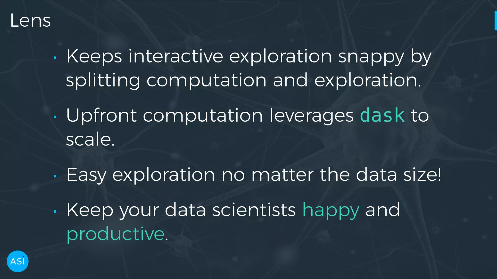 Lens • Keeps interactive exploration snappy by splitting computation and exploration. • Upfront computation leverages dask to scale. • Easy exploration no matter the data size! • Keep your data scientists happy and productive. 