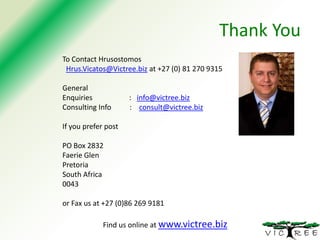 Thank You
To Contact Hrusostomos
Hrus.Vicatos@Victree.biz at +27 (0) 81 270 9315
General
Enquiries
Consulting Info

: info@victree.biz
: consult@victree.biz

If you prefer post
PO Box 2832
Faerie Glen
Pretoria
South Africa
0043
or Fax us at +27 (0)86 269 9181
Find us online at www.victree.biz

 