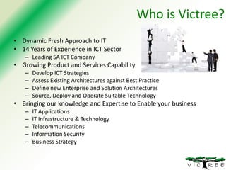 Who is Victree?
• Dynamic Fresh Approach to IT
• 14 Years of Experience in ICT Sector
– Leading SA ICT Company

• Growing Product and Services Capability
–
–
–
–

Develop ICT Strategies
Assess Existing Architectures against Best Practice
Define new Enterprise and Solution Architectures
Source, Deploy and Operate Suitable Technology

• Bringing our knowledge and Expertise to Enable your business
–
–
–
–
–

IT Applications
IT Infrastructure & Technology
Telecommunications
Information Security
Business Strategy

 