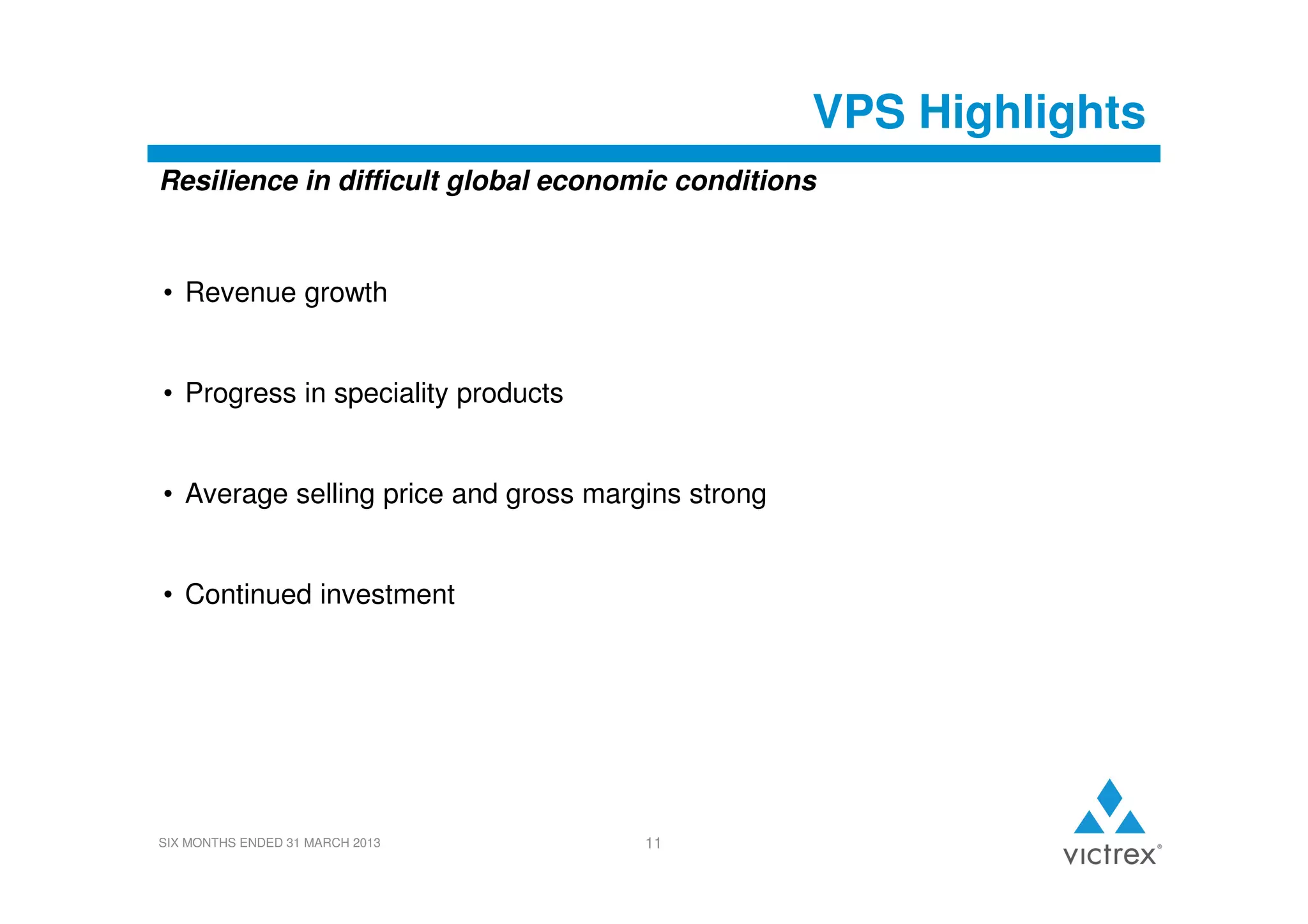 VPS Highlights
Resilience in difficult global economic conditions

• Revenue growth

• Progress in speciality products

• Average selling price and gross margins strong

• Continued investment

SIX MONTHS ENDED 31 MARCH 2013

11

 