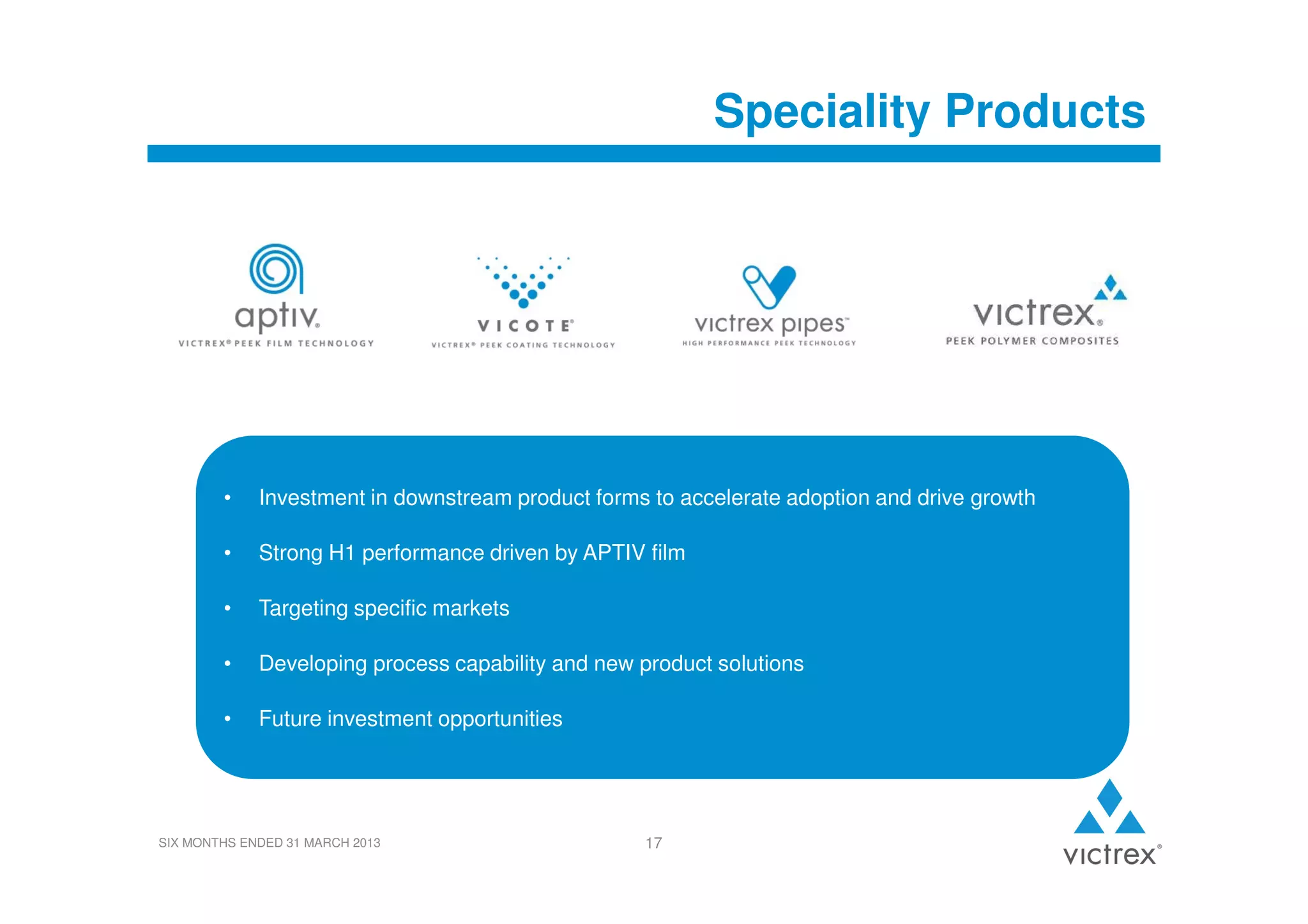 Speciality Products

•

Investment in downstream product forms to accelerate adoption and drive growth

•

Strong H1 performance driven by APTIV film

•

Targeting specific markets

•

Developing process capability and new product solutions

•

Future investment opportunities

SIX MONTHS ENDED 31 MARCH 2013

17

 