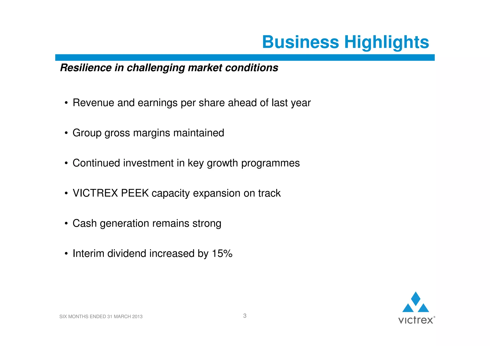 Business Highlights
Resilience in challenging market conditions
• Revenue and earnings per share ahead of last year
• Group gross margins maintained
• Continued investment in key growth programmes
• VICTREX PEEK capacity expansion on track
• Cash generation remains strong
• Interim dividend increased by 15%

SIX MONTHS ENDED 31 MARCH 2013

3

 