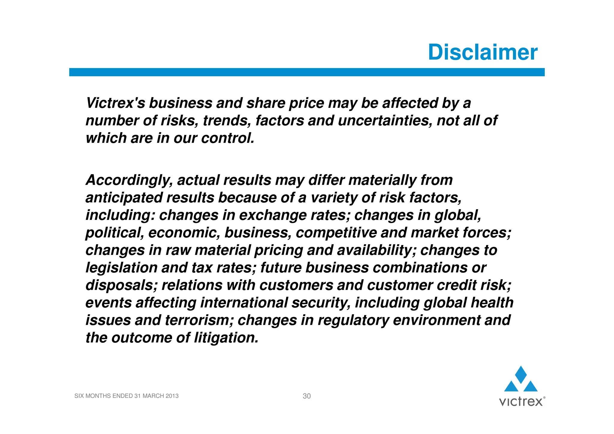 Disclaimer
Victrex's business and share price may be affected by a
number of risks, trends, factors and uncertainties, not all of
which are in our control.
Accordingly, actual results may differ materially from
anticipated results because of a variety of risk factors,
including: changes in exchange rates; changes in global,
political, economic, business, competitive and market forces;
changes in raw material pricing and availability; changes to
legislation and tax rates; future business combinations or
disposals; relations with customers and customer credit risk;
events affecting international security, including global health
issues and terrorism; changes in regulatory environment and
the outcome of litigation.

SIX MONTHS ENDED 31 MARCH 2013

30

 