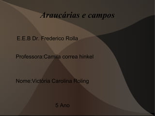 Araucárias e campos
E.E.B Dr. Frederico Rolla
Professora:Camila correa hinkel
Nome:Victória Carolina Roling
5 Ano
 