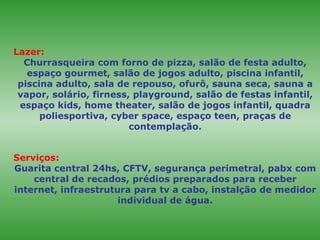 Lazer:   Churrasqueira com forno de pizza, salão de festa adulto, espaço gourmet, salão de jogos adulto, piscina infantil, piscina adulto, sala de repouso, ofurô, sauna seca, sauna a vapor, solário, firness, playground, salão de festas infantil, espaço kids, home theater, salão de jogos infantil, quadra poliesportiva, cyber space, espaço teen, praças de contemplação. Serviços:  Guarita central 24hs, CFTV, segurança perimetral, pabx com central de recados, prédios preparados para receber internet, infraestrutura para tv a cabo, instalção de medidor individual de água. 