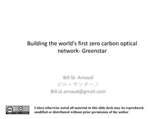 Building the world's first zero carbon optical network- Greenstar Bill St. Arnaud ビル・サンターノ Bill.st.arnaud@gmail.com Unless otherwise noted all material in this slide deck may be reproduced, modified or distributed without prior permission of the author 