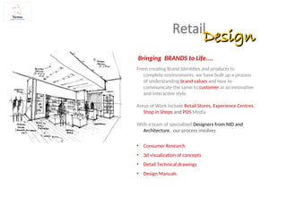 From creating Brand Identities and products to
complete environments, we have built up a process
of understanding brand values and how to
communicate the same to customer in an innovative
and interactive style.
Areas of Work include Retail Stores, Experience Centres,
Shop in Shops and POS Media
With a team of specialized Designers from NID and
Architecture, our process involves
• Consumer Research
• 3d visualization of concepts
• Detail Technical drawings
• Design Manuals
Retail
Design
Design
Bringing BRANDS to Life....
 