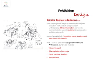 Exhibition
Design
From creating space design to collaterals to complete
execution, we have built up a process of
understanding B2B communication and how to
communicate the same to customer in an innovative
and interactive style.
Areas of Work include Customized Stands, Pavilions and
Interactive Digital Media
With a team of specialized Designers from NID and
Architecture, our process involves
• Market Research
• 3d visualization of concepts
• Detail Technical drawings
• Site Execution
Bringing Business to Customers ....
 