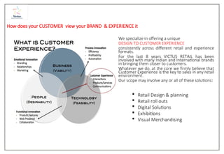 How does your CUSTOMER view your BRAND & EXPERIENCE it
We specialize in offering a unique
DESIGN TO CUSTOMER EXPERIENCE
consistently across different retail and experience
formats.
For the last 8 years VICTUS RETAIL has been
involved with many Indian and International brands
in bringing them closer to customers.
Whatever we do, at the core we firmly believe that
Customer Experience is the key to sales in any retail
environment.
Our scope may involve any or all of these solutions:
 Retail Design & planning
 Retail roll outs
 Digital Solutions
 Exhibitions
 Visual Merchandising
 