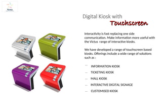 Digital Kiosk with
Interactivity is fast replacing one side
communication. Make information more useful with
the Victus range of interactive kiosks.
We have developed a range of touchscreen based
kiosks. Offerings include a wide range of solutions
such as :
INFORMATION KIOSK
TICKETING KIOSK
MALL KIOSK
INTERACTIVE DIGITAL SIGNAGE
CUSTOMISED KIOSK
Touchscreen
Touchscreen
 