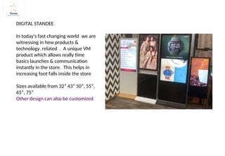 DIGITAL STANDEE
In today's fast changing world we are
witnessing in hew products &
technology. related . A unique VM
product which allows really time
basics launches & communication
instantly in the store. This helps in
increasing foot falls inside the store
Sizes available from 32” 43” 50”, 55”,
65”, 75”
Other design can also be customized
 
