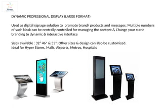 DYNAMIC PROFESSIONAL DISPLAY (LARGE FORMAT)
Used as digital signage solution to promote brand/ products and messages. Multiple numbers
of such kiosk can be centrally controlled for managing the content & Change your static
branding to dynamic & interactive interface
Sizes available : 32” 46" & 55". Other sizes & design can also be customized.
Ideal for Hyper Stores, Malls, Airports, Metros, Hospitals
 
