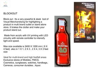BLOCKOUT
Block out : Its a very powerful & sleek tool of
Visual Merchandising for highlighting a
product in multi brand outlet or stand alone
store. It brakes the clutter and make your
product stand out.
Made from acrylic with UV printing with LED
circuitry with remote controller to intensify
light and speed.
Max size available is 2400 X 1200 mm ( 8 X
4 feet) also in 1 X 1, 2 X 3 , 2 X 4, 3 X 3 feet
size
Ideal for multi-brand and high footfall areas
Exclusive stores of Mobiles, FMCG,
Cosmetics, sunglasses, watches, handbags,
Cameras, consumer durables , liquor.
 