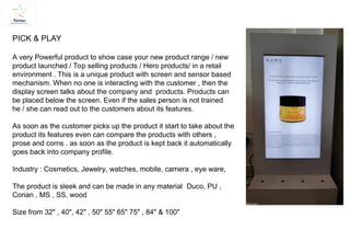 PICK & PLAY
A very Powerful product to show case your new product range / new
product launched / Top selling products / Hero products/ in a retail
environment . This is a unique product with screen and sensor based
mechanism. When no one is interacting with the customer , then the
display screen talks about the company and products. Products can
be placed below the screen. Even if the sales person is not trained
he / she can read out to the customers about its features.
As soon as the customer picks up the product it start to take about the
product its features even can compare the products with others ,
prose and corns . as soon as the product is kept back it automatically
goes back into company profile.
Industry : Cosmetics, Jewelry, watches, mobile, camera , eye ware,
The product is sleek and can be made in any material Duco, PU ,
Corian , MS , SS, wood
Size from 32" , 40", 42" , 50" 55" 65" 75" , 84" & 100"
 