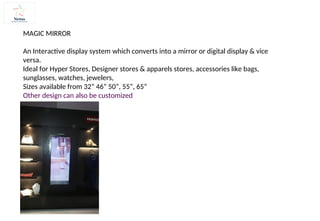 MAGIC MIRROR
An Interactive display system which converts into a mirror or digital display & vice
versa.
Ideal for Hyper Stores, Designer stores & apparels stores, accessories like bags,
sunglasses, watches, jewelers,
Sizes available from 32” 46” 50”, 55”, 65”
Other design can also be customized
 