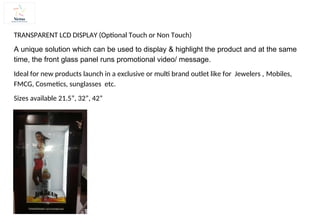 TRANSPARENT LCD DISPLAY (Optional Touch or Non Touch)
A unique solution which can be used to display & highlight the product and at the same
time, the front glass panel runs promotional video/ message.
Ideal for new products launch in a exclusive or multi brand outlet like for Jewelers , Mobiles,
FMCG, Cosmetics, sunglasses etc.
Sizes available 21.5”, 32”, 42”
 