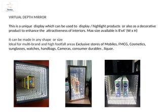 VIRTUAL DEPTH MIRROR
This is a unique display which can be used to display / highlight products or also as a decorative
product to enhance the attractiveness of interiors. Max size available is 8'x4' (W x H)
It can be made in any shape or size
Ideal for multi-brand and high footfall areas Exclusive stores of Mobiles, FMCG, Cosmetics,
sunglasses, watches, handbags, Cameras, consumer durables , liquor.
 