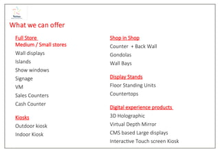 Full Store
Medium / Small stores
Wall displays
Islands
Show windows
Signage
VM
Sales Counters
Cash Counter
Kiosks
Outdoor kiosk
Indoor Kiosk
Shop in Shop
Counter + Back Wall
Gondolas
Wall Bays
Display Stands
Floor Standing Units
Countertops
Digital experience products
3D Holographic
Virtual Depth Mirror
CMS based Large displays
Interactive Touch screen Kiosk
 