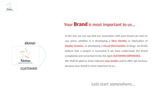 Your Brand is most important to us...
In the last, we can say that our association with your brand can start at
any point, whether it is developing a New Identity or fabrication of
Display Systems, or developing a Visual Merchandize strategy, we firmly
believe that a project is successful if we have understood the brand
completely and converted it into the right CUSTOMER EXPERIENCE.
We shall be glad to share relevant case studies and to offer apt services,
because your brand is most important to us...
CUSTOMER
BRAND
Lets start somewhere...
 