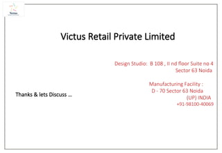 Thanks & lets Discuss …
Victus Retail Private Limited
Design Studio: B 108 , II nd floor Suite no 4
Sector 63 Noida
Manufacturing Facility :
D - 70 Sector 63 Noida
(UP) INDIA
+91-98100-40069
 