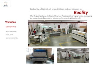 A full-fledged Workshop for Plastic, Metal and Wood capable of high precision prototyping
and production, and a workforce experienced in converting ideas to reality !
Workshop
9,000 SQFT SPACE
WOOD MACHINERY
METAL SHOP
ACRYLIC FABRICATION
Reality
Backed by a State of art setup that can put any concept to
 