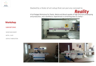 A full-fledged Workshop for Plastic, Metal and Wood capable of high precision prototyping
and production, and a workforce experienced in converting ideas to reality !
Workshop
9,000 SQFT SPACE
WOOD MACHINERY
METAL SHOP
ACRYLIC FABRICATION
Reality
Backed by a State of art setup that can put any concept to
 