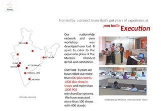 EXPERIENCED PROJECT MANAGEMENT TEAM
Fronted by a project team that’s got years of experience at
Execution
pan India
Our nationwide
network and own
workshop was
developed over last 8
years to cater to the
expansion plans of the
Modern Branded
Retail and exhibitions.
Over last 8 years we
have rolled out more
than 600 plus stores,
1000 plus shop in
shops and more than
1000 POS
merchandize systems.
We have executed
more than 100 shows
with 400 stands.
All India Network
Mumbai
 
