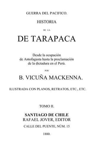 1
1
GUERRA DEL PACIFICO.
HISTORIA
DE LA
DE TARAPACA
Desde la ocupación
de Antofagasta hasta la proclamación
de la dictadura en el Perú.
POR
B. VICUÑA MACKENNA.
ILUSTRADA CON PLANOS, RETRATOS, ETC., ETC.
TOMO II.
SANTIAGO DE CHILE
RAFAEL JOVER, EDITOR
CALLE DEL PUENTE, NÚM. 15
1880.
 