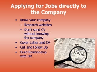 Applying for Jobs directly to
       the Company
 • Know your company
   – Research websites
   – Don’t send CV
      without knowing
      the company
 • Cover Letter and CV
 • Call and Follow Up
 • Build Relationship
   with HR
 