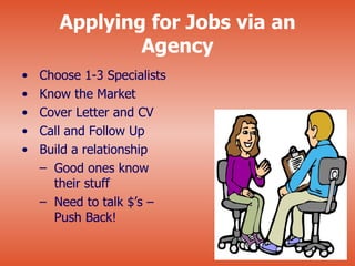 Applying for Jobs via an
               Agency
•   Choose 1-3 Specialists
•   Know the Market
•   Cover Letter and CV
•   Call and Follow Up
•   Build a relationship
    – Good ones know
      their stuff
    – Need to talk $’s –
      Push Back!
 