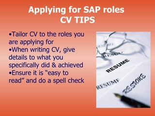 Applying for SAP roles
             CV TIPS
•Tailor CV to the roles you
are applying for
•When writing CV, give
details to what you
specifically did & achieved
•Ensure it is “easy to
read” and do a spell check
 