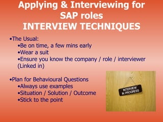 Applying & Interviewing for
            SAP roles
    INTERVIEW TECHNIQUES
•The Usual:
   •Be on time, a few mins early
   •Wear a suit
   •Ensure you know the company / role / interviewer
   (Linked in)

•Plan for Behavioural Questions
   •Always use examples
   •Situation / Solution / Outcome
   •Stick to the point
 