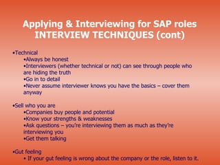 Applying & Interviewing for SAP roles
      INTERVIEW TECHNIQUES (cont)
•Technical
    •Always be honest
    •Interviewers (whether technical or not) can see through people who
    are hiding the truth
    •Go in to detail
    •Never assume interviewer knows you have the basics – cover them
    anyway

•Sell who you are
     •Companies buy people and potential
     •Know your strengths & weaknesses
     •Ask questions – you’re interviewing them as much as they’re
     interviewing you
     •Get them talking

•Gut feeling
    • If your gut feeling is wrong about the company or the role, listen to it.
 