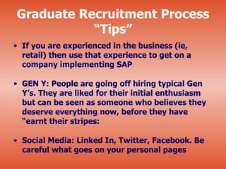 Graduate Recruitment Process
           “Tips”
• If you are experienced in the business (ie,
  retail) then use that experience to get on a
  company implementing SAP

• GEN Y: People are going off hiring typical Gen
  Y’s. They are liked for their initial enthusiasm
  but can be seen as someone who believes they
  deserve everything now, before they have
  “earnt their stripes:

• Social Media: Linked In, Twitter, Facebook. Be
  careful what goes on your personal pages
 