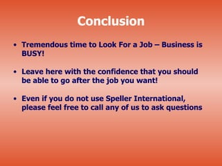 Conclusion
• Tremendous time to Look For a Job – Business is
  BUSY!

• Leave here with the confidence that you should
  be able to go after the job you want!

• Even if you do not use Speller International,
  please feel free to call any of us to ask questions
 