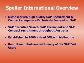 Speller International Overview
• Niche market, high quality SAP Recruitment &
  Contract company – Exclusively Focused on SAP

• SAP Executive Search, SAP Permanent and SAP
  Contract recruitment throughout Australia

• Established in 2000 - Head Office in Melbourne

• Recruitment Partners with many of the SAP End
  Users
 