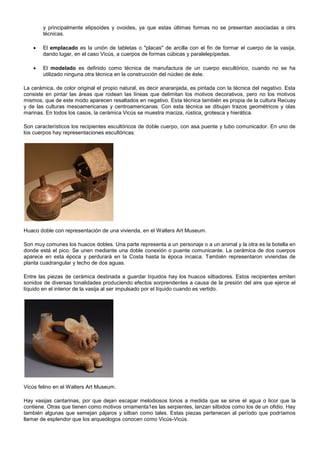 y principalmente elipsoides y ovoides, ya que estas últimas formas no se presentan asociadas a otrs
técnicas.


El emplacado es la unión de tabletas o "placas" de arcilla con el fin de formar el cuerpo de la vasija,
dando lugar, en el caso Vicús, a cuerpos de formas cúbicas y paralelepípedas.



El modelado es definido como técnica de manufactura de un cuerpo escultórico, cuando no se ha
utilizado ninguna otra técnica en la construcción del núcleo de éste.

La cerámica, de color original el propio natural, es decir anaranjada, es pintada con la técnica del negativo. Esta
consiste en pintar las áreas que rodean las líneas que delimitan los motivos decorativos, pero no los motivos
mismos, que de este modo aparecen resaltados en negativo. Esta técnica también es propia de la cultura Recuay
y de las culturas mesoamericanas y centroamericanas. Con esta técnica se dibujan trazos geométricos y olas
marinas. En todos los casos, la cerámica Vicús se muestra maciza, rústica, grotesca y hierática.
Son característicos los recipientes escultóricos de doble cuerpo, con asa puente y tubo comunicador. En uno de
los cuerpos hay representaciones escultóricas.

Huaco doble con representación de una vivienda, en el Walters Art Museum.
Son muy comunes los huacos dobles. Una parte representa a un personaje o a un animal y la otra es la botella en
donde está el pico. Se unen mediante una doble conexión o puente comunicante. La cerámica de dos cuerpos
aparece en esta época y perdurará en la Costa hasta la época incaica. También representaron viviendas de
planta cuadrangular y techo de dos aguas.
Entre las piezas de cerámica destinada a guardar líquidos hay los huacos silbadores. Estos recipientes emiten
sonidos de diversas tonalidades produciendo efectos sorprendentes a causa de la presión del aire que ejerce el
líquido en el interior de la vasija al ser impulsado por el líquido cuando es vertido.

Vicús felino en el Walters Art Museum.
Hay vasijas cantarinas, por que dejan escapar melodiosos tonos a medida que se sirve el agua o licor que la
contiene. Otras que tienen como motivos ornamenta1es las serpientes, lanzan silbidos como los de un ofidio. Hay
también algunas que semejan pájaros y silban como tales. Estas piezas pertenecen al período que podríamos
llamar de esplendor que los arqueólogos conocen como Vicús-Vicús.

 