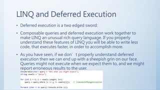 LINQ and Deferred Execution
• Deferred execution is a two edged sword:
• Composable queries and deferred execution work together to
make LINQ an unusual rich query language. If you properly
understand these features of LINQ you will be able to write less
code, that executes faster, in order to accomplish more.
• As you have seen, if we don’t properly understand deferred
execution then we can end up with a sheepish grin on our face.
Queries might not execute when we expect them to, and we might
report erroneous results to the user.
 