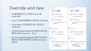 Override and new
• 右邊兩種程式分別實作new 跟
override
• new 的定義是隱藏父類別的method
• Override 的定義是改寫父類別的
method
• 但使用new的method來實作時的結
果卻出現move by：Run
• 而override的method來實作時的結
果則出現我們預期的結果move by：
Swim
 