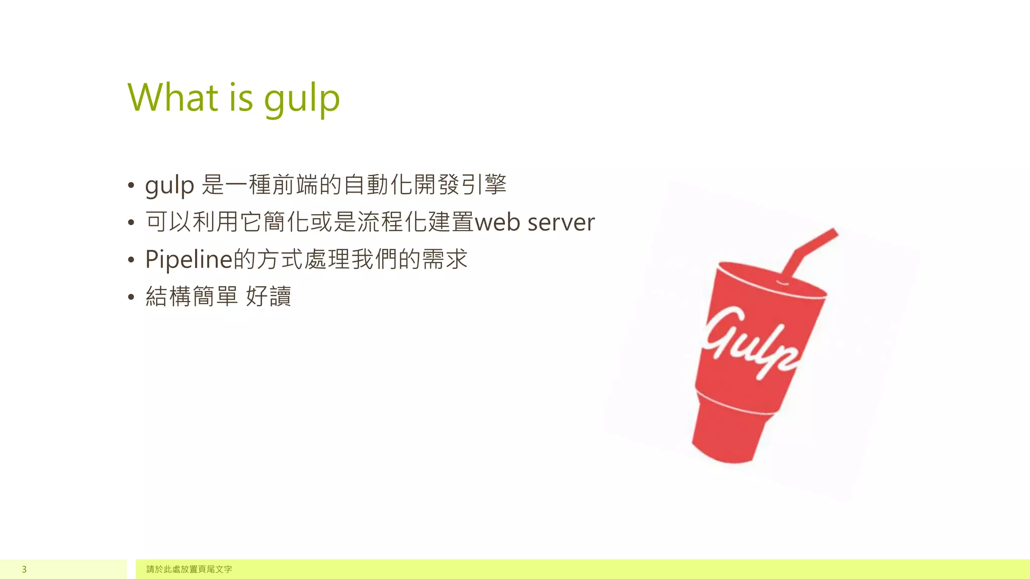 What is gulp
• gulp 是一種前端的自動化開發引擎
• 可以利用它簡化或是流程化建置web server
• Pipeline的方式處理我們的需求
• 結構簡單 好讀
請於此處放置頁尾文字3
 