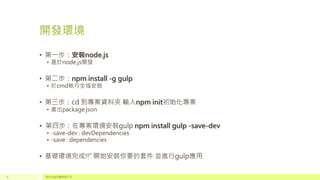 開發環境
• 第一步：安裝node.js
• 基於node.js開發
• 第二步：npm install -g gulp
• 於cmd執行全域安裝
• 第三步：cd 到專案資料夾 輸入npm init初始化專案
• 產出package.json
• 第四步：在專案環境安裝gulp npm install gulp -save-dev
• -save-dev : devDependencies
• -save : dependencies
• 基礎環境完成!!“ 開始安裝你要的套件 並進行gulp應用
請於此處放置頁尾文字4
 