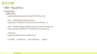 基本架構
• 建置一個gulpfile.js
• Gulp.task
• 建置任務用
• gulp.task(taskname,[task1,task2(依存程序)],to do)
• 建立一個名稱叫做FirstMission的task
• gulp.task(‘FirstMission’,function(){ do something… });
• 建立一個名稱叫做SecondMission的task 他依存於FirstMission
• gulp.task(‘SecondMission’,[‘FirstMission’],function(){ });
• 預先執行!!
• gulp.task(‘default’,[‘SecondMission’]);
• 執行順序 ：FirstMission 、SecondMission 、 default
請於此處放置頁尾文字5
 