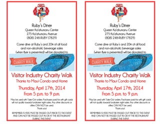 Ruby’s Diner
Queen Ka’ahumanu Center
275 Ka’ahumanu Avenue
(808) 248-RUBY (7829)
Come dine at Ruby’s and 20% of all food
and non-alcoholic beverage sales
(when flyer is presented) will be donated to
Visitor Industry Charity Walk
Thanks to Maui Condo and Home
Thursday, April 17th, 2014
From 5 p.m. to 9 p.m.
May be used with Take-Out orders. Purchases paid for with gift cards
will not qualify towards fundraiser night sales. Any other discounts or
offers CAN NOT be used.
Thank you!
REMEMBER: FLYERS MUST BE PASSED OUT PRIOR TO THE EVENT
AND CAN NOT BE PASSED OUT IN OR AT THE RESTAURAUNT
DURING THE EVENT.
Ruby’s Diner
Queen Ka’ahumanu Center
275 Ka’ahumanu Avenue
(808) 248-RUBY (7829)
Come dine at Ruby’s and 20% of all food
and non-alcoholic beverage sales
(when flyer is presented) will be donated to
Visitor Industry Charity Walk
Thanks to Maui Condo and Home
Thursday, April 17th, 2014
From 5 p.m. to 9 p.m.
May be used with Take-Out orders. Purchases paid for with gift cards
will not qualify towards fundraiser night sales. Any other discounts or
offers CAN NOT be used.
Thank you!
REMEMBER: FLYERS MUST BE PASSED OUT PRIOR TO THE EVENT
AND CAN NOT BE PASSED OUT IN OR AT THE RESTAURAUNT
DURING THE EVENT.
 