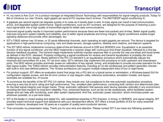 Transcript
●

Hi, my name is Ken Curt. I'm a product manager at Integrated Device Technology with responsibilities for signal integrity products. Today I'd
like to introduce our new 16-lane, eight gigabit per second PCI express Gen3 re-timer. The 89HT0832P signal conditioning IC.

●

A gigabyte per second signal can degrade quickly in to noise as it travels down a wire. A noisy signal can result in bad communication,
errors, and degraded system performance. Signal conditioners, such as IDT re-timers, are designed for the purpose of restoring a poorinput signal back into a high quality re-transmitted signal for better data communications.

●

Improved signal quality results in improved system performance because there are fewer lost packets and re-tries. Better signal quality
improves long-term system stability and reliability, due to better signal amplitude and timing margins. Signal conditioners enable longer
signaling distances and provide other advantages, too.

●

IDT’s T0832 retimer has 16 lanes, or 32 serial differential channels, each operating at eight gigabits per second. The device is targeted for
applications in high-performance computing, rack and blade servers, storage systems, desktop work stations, and telecom systems.

●

The IDT 0832 retimer implements numerous state-of-the-art features around a CDR and SERDES core. Equalization is an essential
function of any signal conditioner, and the 0832 implements a receiver stage with continuous time linear equalizer, followed by a five-tap
decision feedback equalizer. The transmit stage implements subfinite impulse response filter to provide the new pre-sheet and boost levels
as defined in the PCI3 standard. Properly configuring a signal conditioner for receive and transmit equalization is probably the most
challenging part of any design. Newly defined in the PCI 3.0 standard is an equalization procedure which automatically adjusts the
receivers and transmitters for a low, 10-12 bit error rates. IDT’s retimers fully implement this procedure on both upstream and downstream
ports. The 0832 retimer provides automatic power-on calibration of key signals, timing, and amplitudes to provide accurate operation for the
best signal quality. The T0832 retimer provides instrumentation features, including an on-die oscilloscope and pattern generator checker,
with built-in and user-defined patterns. The 16-lane architecture can support multiple independent links of four or eight lanes.

●

For product support, IDT offers an evaluation board that plugs into a PCI slot on a typical server or workstation, a Windows-based GUI for
configuration register access, and the bit error contour or eye diagram utility, reference schematics, simulation models, and layout
examples are available too, of course.

●

To summarize the benefits of the IDT PCI 3.0 retimer, they include one, full compliance to the new automatic equalization procedure,
ensuring a very low bit error rating and high performance. Two, excellent jitter performance, correcting both random and deterministic jitter,
for the best signal integrity over longer traces. Three, automatic calibration that assures each device operates optimally in any environment,
providing the best margins for long-term reliability. Four, enhanced features, such as the on-die oscilloscope, which facilitates system
design and can help with monitoring, even after system deployment. And five, automatic power reduction, which minimizes power use
whenever possible, on a per-lane basis.

●

IDT is the leader in mixed analog and digital ICs, with established expertise in PCI Express, in timing, in SERDES, and signal integrity. IDT
provides expert technical support and assistance with your development efforts. IDT offers a broad portfolio of ICs for many essential
system functions, developed over 30 years as a supplier of quality semi-conductor devices.

●

That concludes my presentation today. Thank you for your time and attention. Please contact IDT if you have any following questions.

www.IDT.co

PAGE 14

 