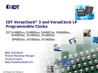 ©2013 Integrated Device Technology, Inc.
IDT VersaClock® 3 and VersaClock LP
Programmable Clocks
IDT 5V49EE5xx, 5V49EE6xx, 5V49EE7xx, 5V49EE8xx,
5V49EE9xx, 5V19EE4xx, 5V19EE9xx
5P49EE5xx, 5P19EE6xx, 5P19EE8xx
Baljit Chandhoke
Product Marketing Manager
Timing Products
Baljit.Chandhoke@idt.com
 