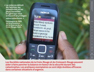 PHOTO COURTOISIE DE :
                                                                             Croix-Rouge canadienne
« La violence détruit
  les familles, les
  collectivités et les
  pays; surveillez
  les gens qui vous
  entourent et protégez
  votre collectivité. »
 Campagne de SMS                                                            TITRE

 sur la prévention                                                                  1
 de la violence de la
 Croix-Rouge, Haïti.                                                                2

                                                                                    3

                                                                                    4

                                                                                    5

                                                                                    6

                                                                                    7

                                                                                    8

                                                                                     9

                                                                               10

                                                                               
                                                                           PRÉCÉDENT


                                                                               
                                                                            SUIVANT




 Les Sociétés nationales de la Croix-Rouge et du Croissant-Rouge peuvent
 aider à faire pencher la balance en faveur de la sécurité durant des
 catastrophes. Les pratiques exemplaires se sont déjà révélées efficaces
 dans certaines situations d’urgence.
 