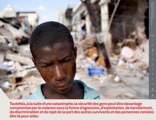 PHOTO COURTOISIE DE : Talia Frenkel
                                                                                               Croix-Rouge américaine
                                                                                     TITRE

                                                                                                1

                                                                                                2

                                                                                                3

                                                                                                4

                                                                                                5

                                                                                                6

                                                                                                7

                                                                                                8

                                                                                                9

                                                                                         10

                                                                                        
                                                                                    PRÉCÉDENT


                                                                                        
                                                                                     SUIVANT




Toutefois, à la suite d’une catastrophe, la sécurité des gens peut être davantage
compromise par la violence sous la forme d’agression, d’exploitation, de harcèlement,
de discrimination et de rejet de la part des autres survivants et des personnes censées
être là pour aider.
 