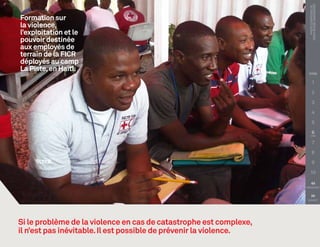 PHOTO COURTOISIE DE :
                                                                      Croix-Rouge canadienne
Formation sur
la violence,
l’exploitation et le
pouvoir destinée
aux employés de
terrain de la FICR
déployés au camp
La Piste, en Haïti.
                                                                     TITRE

                                                                             1

                                                                             2

                                                                             3

                                                                             4

                                                                             5

                                                                             6

                                                                             7

                                                                             8

                                                                             9

                                                                        10

                                                                        
                                                                    PRÉCÉDENT


                                                                        
                                                                     SUIVANT




Si le problème de la violence en cas de catastrophe est complexe,
il n’est pas inévitable. Il est possible de prévenir la violence.
 