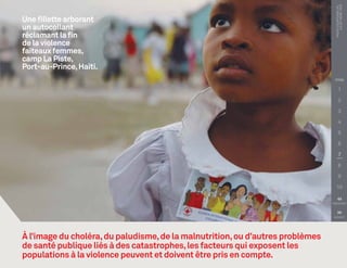 PHOTO COURTOISIE DE :
                                                                                      Juliet Kerr, FICR
Une fillette arborant
un autocollant
réclamant la fin
de la violence
faiteaux femmes,
camp La Piste,
Port-au-Prince, Haïti.
                                                                                 TITRE

                                                                                        1

                                                                                        2

                                                                                        3

                                                                                        4

                                                                                        5

                                                                                        6

                                                                                        7

                                                                                        8

                                                                                        9

                                                                                   10

                                                                                   
                                                                                PRÉCÉDENT


                                                                                   
                                                                                 SUIVANT




À l’image du choléra, du paludisme, de la malnutrition, ou d’autres problèmes
de santé publique liés à des catastrophes, les facteurs qui exposent les
populations à la violence peuvent et doivent être pris en compte.
 