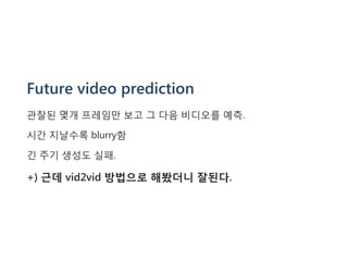 Future video prediction
관찰된 몇개 프레임만 보고 그 다음 비디오를 예측.
시간 지날수록 blurry함
긴 주기 생성도 실패.
+) 근데 vid2vid 방법으로 해봤더니 잘된다.
 
